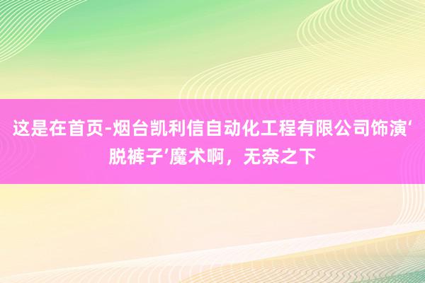 这是在首页-烟台凯利信自动化工程有限公司饰演‘脱裤子’魔术啊,无奈之下